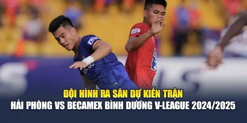 Đội hình ra sân dự kiến trận Hải Phòng vs Becamex Bình Dương V-League 2024/2025